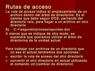 Rutas de accesoRutas de acceso
LaLa ruta de accesoruta de acceso indica el emplazamiento de unindica el emplazamiento de un
archivo dentro del árbol de directorios. Es elarchivo dentro del árbol de directorios. Es el
camino que debe seguir DOS, partiendo delcamino que debe seguir DOS, partiendo del
directorio raíz, para llegar a un archivo en otrodirectorio raíz, para llegar a un archivo en otro
directoriodirectorio
Ej: C:>segundoprocesoapuntes.docEj: C:>segundoprocesoapuntes.doc
A menos que se indique de otro modo, seA menos que se indique de otro modo, se
supondrá que queremos utilizar el árbol desupondrá que queremos utilizar el árbol de
directorios de la unidad actualdirectorios de la unidad actual
Para trabajar con archivos de un directorio quePara trabajar con archivos de un directorio que
no sea el actual tendremos dos opciones:no sea el actual tendremos dos opciones:
a.a. escribir la ruta de acceso del otro directorioescribir la ruta de acceso del otro directorio
b.b. convertir el otro directorio en actual utilizandoconvertir el otro directorio en actual utilizando
el comandoel comando cdcd (cambiar de directorio)(cambiar de directorio)
 