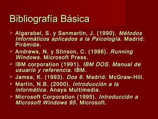 Bibliografía BásicaBibliografía Básica
 Algarabel, S. y Sanmartin, J. (1990).Algarabel, S. y Sanmartin, J. (1990). MétodosMétodos
Informáticos aplicados a la Psicología.Informáticos aplicados a la Psicología. Madrid:Madrid:
Pirámide.Pirámide.
 Andrews, N. y Stinson, C. (1986).Andrews, N. y Stinson, C. (1986). RunningRunning
WindowsWindows. Microsoft Press.. Microsoft Press.
 IBM corporation (1991).IBM corporation (1991). IBM DOS. Manual deIBM DOS. Manual de
usuario y referenciausuario y referencia. IBM.. IBM.
 Jamsa, K. (1993).Jamsa, K. (1993). Dos 6.Dos 6. Madrid: McGraw-Hill.Madrid: McGraw-Hill.
 Martín, N.B. (2000).Martín, N.B. (2000). Introducción a laIntroducción a la
informática.informática. Anaya Multimedia.Anaya Multimedia.
 Microsoft Corporation (1995).Microsoft Corporation (1995). Introducción aIntroducción a
Microsoft Windows 95Microsoft Windows 95 .. Microsoft.Microsoft.
 
