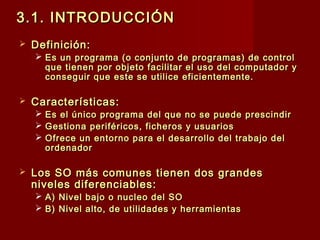 3.1. INTRODUCCIÓN3.1. INTRODUCCIÓN
 Definición:Definición:
 Es un programa (o conjunto de programas) de controlEs un programa (o conjunto de programas) de control
que tienen por objeto facilitar el uso del computador yque tienen por objeto facilitar el uso del computador y
conseguir que este se utilice eficientemente.conseguir que este se utilice eficientemente.
 Características:Características:
 Es el único programa del que no se puede prescindirEs el único programa del que no se puede prescindir
 Gestiona periféricos, ficheros y usuariosGestiona periféricos, ficheros y usuarios
 Ofrece un entorno para el desarrollo del trabajo delOfrece un entorno para el desarrollo del trabajo del
ordenadorordenador
 Los SO más comunes tienen dos grandesLos SO más comunes tienen dos grandes
niveles diferenciables:niveles diferenciables:
 A) Nivel bajo o nucleo del SOA) Nivel bajo o nucleo del SO
 B) Nivel alto, de utilidades y herramientasB) Nivel alto, de utilidades y herramientas
 