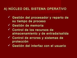 A) NÚCLEO DEL SISTEMA OPERATIVOA) NÚCLEO DEL SISTEMA OPERATIVO
 Gestión del procesador y reparto deGestión del procesador y reparto de
su tiempo de procesosu tiempo de proceso
 Gestión de memoriaGestión de memoria
 Control de los recursos deControl de los recursos de
almacenamiento y de entrada/salidaalmacenamiento y de entrada/salida
 Control de errores y sistemas deControl de errores y sistemas de
protecciónprotección
 Gestión del interfaz con el usuarioGestión del interfaz con el usuario
 
