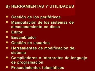 B) HERRAMIENTAS Y UTILIDADESB) HERRAMIENTAS Y UTILIDADES
 Gestión de los periféricosGestión de los periféricos
 Manipulación de los sistemas deManipulación de los sistemas de
almacenamiento en discoalmacenamiento en disco
 EditorEditor
 Ensamblador Ensamblador 
 Gestión de usuariosGestión de usuarios
 Herramientas de modificación deHerramientas de modificación de
sistemasistema
 Compiladores e Interpretes de lenguajeCompiladores e Interpretes de lenguaje
de programaciónde programación
 Procedimientos telemáticosProcedimientos telemáticos
 