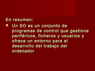 En resumen:En resumen:
 Un SO es un conjunto deUn SO es un conjunto de
programas de control que gestionaprogramas de control que gestiona
periféricos, ficheros y usuarios yperiféricos, ficheros y usuarios y
ofrece un entorno para elofrece un entorno para el
desarrollo del trabajo deldesarrollo del trabajo del
ordenadorordenador
 