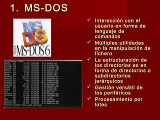 1.1. MS-DOSMS-DOS
 Interacción con elInteracción con el
usuario en forma deusuario en forma de
lenguaje delenguaje de
comandoscomandos
 Múltiples utilidadesMúltiples utilidades
en la manipulación deen la manipulación de
ficherofichero
 La estructuración deLa estructuración de
los directorios es enlos directorios es en
forma de directorios oforma de directorios o
subdirectoriossubdirectorios
jerárquicosjerárquicos
 Gestión versátil deGestión versátil de
los periféricoslos periféricos
 Procesamiento porProcesamiento por
loteslotes
 