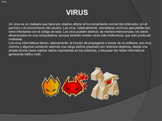 VIRUS
Virus
Un virus es un malware que tiene por objetivo alterar el funcionamiento normal del ordenador, sin el
permiso o el conocimiento del usuario. Los virus, habitualmente, reemplazan archivos ejecutables por
otros infectados con el código de este. Los virus pueden destruir, de manera intencionada, los datos
almacenados en una computadora, aunque también existen otros más inofensivos, que solo producen
molestias.
Los virus informáticos tienen, básicamente, la función de propagarse a través de un software, son muy
nocivos y algunos contienen además una carga dañina (payload) con distintos objetivos, desde una
simple broma hasta realizar daños importantes en los sistemas, o bloquear las redes informáticas
generando tráfico inútil.
 