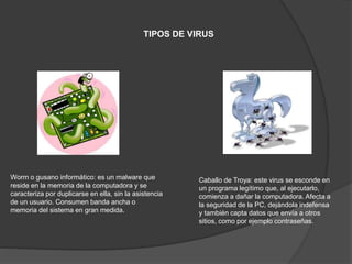 TIPOS DE VIRUS
Worm o gusano informático: es un malware que
reside en la memoria de la computadora y se
caracteriza por duplicarse en ella, sin la asistencia
de un usuario. Consumen banda ancha o
memoria del sistema en gran medida.
Caballo de Troya: este virus se esconde en
un programa legítimo que, al ejecutarlo,
comienza a dañar la computadora. Afecta a
la seguridad de la PC, dejándola indefensa
y también capta datos que envía a otros
sitios, como por ejemplo contraseñas.
 