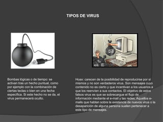 TIPOS DE VIRUS
Bombas lógicas o de tiempo: se
activan tras un hecho puntual, como
por ejemplo con la combinación de
ciertas teclas o bien en una fecha
específica. Si este hecho no se da, el
virus permanecerá oculto.
Hoax: carecen de la posibilidad de reproducirse por sí
mismos y no son verdaderos virus. Son mensajes cuyo
contenido no es cierto y que incentivan a los usuarios a
que los reenvíen a sus contactos. El objetivo de estos
falsos virus es que se sobrecargue el flujo de
información mediante el e-mail y las redes. Aquellos e-
mails que hablan sobre la existencia de nuevos virus o la
desaparición de alguna persona suelen pertenecer a
este tipo de mensajes.
 