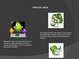 TIPOS DE VIRUS
Residente: estos virus permanecen en la
memoria y desde allí esperan a que el
usuario ejecute algún archivo o programa
para poder infectarlo.
De sobre escritura: esta clase de virus genera
la pérdida del contenido de los archivos a los
que ataca. Esto lo logra sobrescribiendo su
interior.
 