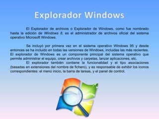 El Explorador de archivos o Explorador de Windows, como fue nombrado
hasta la edición de Windows 8, es el administrador de archivos oficial del sistema
operativo Microsoft Windows.
Se incluyó por primera vez en el sistema operativo Windows 95 y desde
entonces se ha incluido en todas las versiones de Windows, incluidas las más recientes.
El explorador de Windows es un componente principal del sistema operativo que
permite administrar el equipo, crear archivos y carpetas, lanzar aplicaciones, etc.
El explorador también contiene la funcionalidad y el tipo asociaciones
(basadas en extensiones del nombre de fichero), y es responsable de exhibir los iconos
correspondientes: el menú inicio, la barra de tareas, y el panel de control.
 