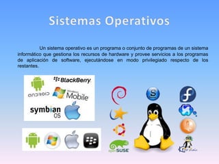 Un sistema operativo es un programa o conjunto de programas de un sistema
informático que gestiona los recursos de hardware y provee servicios a los programas
de aplicación de software, ejecutándose en modo privilegiado respecto de los
restantes.
 
