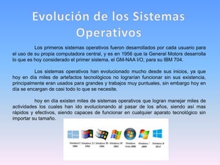 Los primeros sistemas operativos fueron desarrollados por cada usuario para
el uso de su propia computadora central, y es en 1956 que la General Motors desarrolla
lo que es hoy considerado el primer sistema, el GM-NAA I/O, para su IBM 704.
Los sistemas operativos han evolucionado mucho desde sus inicios, ya que
hoy en día miles de artefactos tecnológicos no lograrían funcionar sin sus existencia,
principalmente eran usados para grandes y trabajos muy puntuales, sin embargo hoy en
día se encargan de casi todo lo que se necesite.
hoy en día existen miles de sistemas operativos que logran manejar miles de
actividades los cuales han ido evolucionando al pasar de los años, siendo así mas
rápidos y efectivos, siendo capaces de funcionar en cualquier aparato tecnológico sin
importar su tamaño.
 