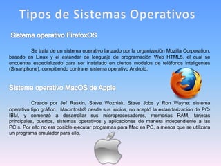 Se trata de un sistema operativo lanzado por la organización Mozilla Corporation,
basado en Linux y el estándar de lenguaje de programación Web HTML5, el cual se
encuentra especializado para ser instalado en ciertos modelos de teléfonos inteligentes
(Smartphone), compitiendo contra el sistema operativo Android.
Creado por Jef Raskin, Steve Wozniak, Steve Jobs y Ron Wayne: sistema
operativo tipo gráfico. Macintosh® desde sus inicios, no aceptó la estandarización de PC-
IBM, y comenzó a desarrollar sus microprocesadores, memorias RAM, tarjetas
principales, puertos, sistemas operativos y aplicaciones de manera independiente a las
PC´s. Por ello no era posible ejecutar programas para Mac en PC, a menos que se utilizara
un programa emulador para ello.
 