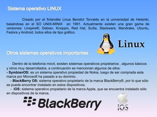 Creado por el finlandés Linus Bendict Torvalds en la universidad de Helsinki,
basándose en el SO UNIX-MINIX en 1991. Actualmente existen una gran gama de
versiones: Linspire®, Debian, Knoppix, Red Hat, SuSe, Slackware, Mandrake, Ubuntu,
Fedora y Android, todos ellos de tipo gráfico.
Dentro de la telefonía móvil, existen sistemas operativos propietarios , algunos básicos
y otros muy desarrollados, a continuación se mencionan algunos de ellos:
- SymbianOS: es un sistema operativo propiedad de Nokia, luego de ser comprada esta
marca por Microsoft ha pasado a su dominio.
- BlackBerry OS: sistema operativo propietario de la marca BlackBerry®, por lo que sólo
se puede encontrar instalado en estos dispositivos.
- iOS: sistema operativo propietario de la marca Apple, que se encuentra instalado sólo
en dispositivos de la marca.
 