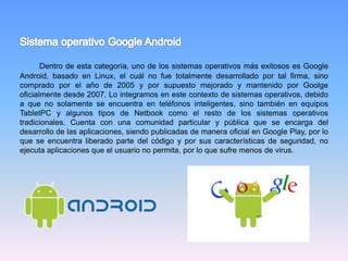 Dentro de esta categoría, uno de los sistemas operativos más exitosos es Google
Android, basado en Linux, el cuál no fue totalmente desarrollado por tal firma, sino
comprado por el año de 2005 y por supuesto mejorado y mantenido por Goolge
oficialmente desde 2007. Lo integramos en este contexto de sistemas operativos, debido
a que no solamente se encuentra en teléfonos inteligentes, sino también en equipos
TabletPC y algunos tipos de Netbook como el resto de los sistemas operativos
tradicionales. Cuenta con una comunidad particular y pública que se encarga del
desarrollo de las aplicaciones, siendo publicadas de manera oficial en Google Play, por lo
que se encuentra liberado parte del código y por sus características de seguridad, no
ejecuta aplicaciones que el usuario no permita, por lo que sufre menos de virus.
 