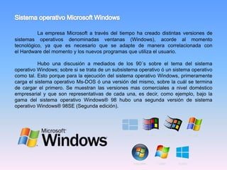 La empresa Microsoft a través del tiempo ha creado distintas versiones de
sistemas operativos denominadas ventanas (Windows), acorde al momento
tecnológico, ya que es necesario que se adapte de manera correlacionada con
el Hardware del momento y los nuevos programas que utiliza el usuario.
Hubo una discusión a mediados de los 90´s sobre el tema del sistema
operativo Windows; sobre si se trata de un subsistema operativo ó un sistema operativo
como tal. Esto porque para la ejecución del sistema operativo Windows, primeramente
carga el sistema operativo Ms-DOS ó una versión del mismo, sobre la cuál se termina
de cargar el primero. Se muestran las versiones mas comerciales a nivel doméstico
empresarial y que son representativas de cada una, es decir, como ejemplo, bajo la
gama del sistema operativo Windows® 98 hubo una segunda versión de sistema
operativo Windows® 98SE (Segunda edición).
 
