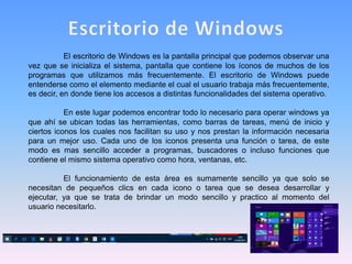 El escritorio de Windows es la pantalla principal que podemos observar una
vez que se inicializa el sistema, pantalla que contiene los íconos de muchos de los
programas que utilizamos más frecuentemente. El escritorio de Windows puede
entenderse como el elemento mediante el cual el usuario trabaja más frecuentemente,
es decir, en donde tiene los accesos a distintas funcionalidades del sistema operativo.
En este lugar podemos encontrar todo lo necesario para operar windows ya
que ahí se ubican todas las herramientas, como barras de tareas, menú de inicio y
ciertos iconos los cuales nos facilitan su uso y nos prestan la información necesaria
para un mejor uso. Cada uno de los iconos presenta una función o tarea, de este
modo es mas sencillo acceder a programas, buscadores o incluso funciones que
contiene el mismo sistema operativo como hora, ventanas, etc.
El funcionamiento de esta área es sumamente sencillo ya que solo se
necesitan de pequeños clics en cada icono o tarea que se desea desarrollar y
ejecutar, ya que se trata de brindar un modo sencillo y practico al momento del
usuario necesitarlo.
 