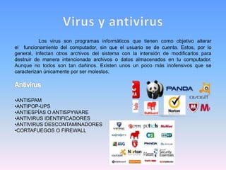 Los virus son programas informáticos que tienen como objetivo alterar
el funcionamiento del computador, sin que el usuario se de cuenta. Estos, por lo
general, infectan otros archivos del sistema con la intensión de modificarlos para
destruir de manera intencionada archivos o datos almacenados en tu computador.
Aunque no todos son tan dañinos. Existen unos un poco más inofensivos que se
caracterizan únicamente por ser molestos.
•ANTISPAM
•ANTIPOP-UPS
•ANTIESPÍAS O ANTISPYWARE
•ANTIVIRUS IDENTIFICADORES
•ANTIVIRUS DESCONTAMINADORES
•CORTAFUEGOS O FIREWALL
 