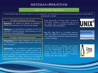 SISTEMAS OPERATIVOS
Existen muchos tipos de Sistemas Operativos, cuya complejidad varía dependiendo de qué tipo de funciones proveen, y en qué tipo de
equipo puede ser usado.
Tipos de Sistemas Operativos
S.O Según la administración de tareas
Monotarea: son capaces de manejar un programa o
realizar una sola tarea a la vez. Son los más antiguos.
Multitarea: esta característica es propia de los S.O. más
avanzados y permiten ejecutar varios procesos a la vez,
desde uno o varios ordenadores.
S.O Según la administración de usuario
Monousuario: Sólo pueden responder a un usuario por
vez. De esta manera, cualquier usuario tiene acceso a los
datos del sistema.
Multiusuario: esta característica es propia de aquellos
S.O. en los que varios usuarios pueden acceder a sus
servicios y procesamientos al mismo tiempo. De esta
manera, satisfacen las necesidades de varios usuarios que
estén utilizando los mismos recursos, ya sea memoria,
programas, procesador, impresoras, scanner, entre otros.
Unix: Desarrollado en 1969 por AT&T, se trata de un
SO portable, multitarea y multiusuario, que corre en
una variada clase de ordenadores (mainframes, Pc,
Workstation, supercomputadoras).
Mac OS / Mac OS X: es un sistema operativo
creado por Apple Inc. y destinado exclusivamente
a las computadoras Macintosh comercializadas por
la misma compañía.
LINUX: Creado por el finlandés Linus Bendict
Torvalds en la universidad de Helsinki, basándose
en el SO UNIX-MINIX en 1991. Actualmente
existen una gran gama de versiones: Debian,
Knoppix, Red Hat, SuSe, Slackware, Mandrake,
Ubuntu, todos ellos de tipo gráfico.
 