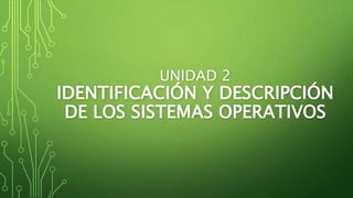 UNIDAD 2
IDENTIFICACIÓN Y DESCRIPCIÓN
DE LOS SISTEMAS OPERATIVOS
 