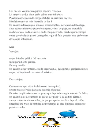 Las nuevas versiones requieren muchos recursos.
La mayoría de los virus están echos para Windows
Puedes tener errores de compatibilidad en sistemas nuevos.
Históricamente es más inestable de los 3
En cuanto a desventajas, son casi innumerables, ineficiencia del código,
altos requerimientos y poco desempeño, virus, de paga, no es posible
modificar casi nada, es decir, es de código cerrado, parches para corregir
cosas que debieron ya ser corregidas y que al final generan mas problemas
de los que solucionan.
Mac
Ventajas:
mejor interfaz gráfica del mercado
Ideal para diseño gráfico.
Es muy estable
En cuanto a sus ventajas, esta la seguridad, el desempeño, gráficamente es
mejor, utilización de recursos al máximo
Desventajas:
Costoso (aunque viene incluido con la maquina)
Existe poco software para este sistema operativo.
Es más complicado encontrar gente que la pueda arreglar en caso de fallas.
En cuanto a las desventajas es que es de "paga" y de código cerrado,
aunque esto es entre comillas, ya que para poder usarlo a la perfección
necesitas una Mac, la cantidad de programas es algo limitada, aunque se
pueden emular.
 
