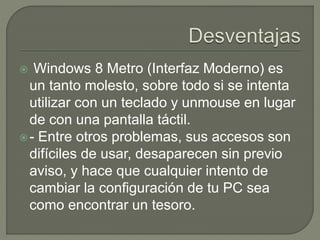  Windows 8 Metro (Interfaz Moderno) es
un tanto molesto, sobre todo si se intenta
utilizar con un teclado y unmouse en lugar
de con una pantalla táctil.
- Entre otros problemas, sus accesos son
difíciles de usar, desaparecen sin previo
aviso, y hace que cualquier intento de
cambiar la configuración de tu PC sea
como encontrar un tesoro.
 