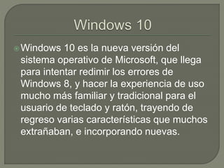Windows 10 es la nueva versión del
sistema operativo de Microsoft, que llega
para intentar redimir los errores de
Windows 8, y hacer la experiencia de uso
mucho más familiar y tradicional para el
usuario de teclado y ratón, trayendo de
regreso varias características que muchos
extrañaban, e incorporando nuevas.
 