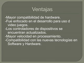 -Mayor compatibilidad de hardware.
-Fue enfocado en el desarrollo para uso d
video juegos.
-Los controladores de dispositivos se
encuentran actualizados.
-Mayor velocidad en procesamiento.
-Compatibilidad con las nuevas tecnologías en
Software y Hardware.
 