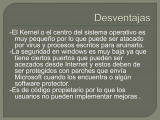 -El Kernel o el centro del sistema operativo es
muy pequeño por lo que puede ser atacado
por virus y procesos escritos para aruinarlo.
-La seguridad en windows es muy baja ya que
tiene ciertos puertos que pueden ser
acezados desde Internet y estos deben de
ser protegidos con parches que envía
Microsoft cuando los encuentra o algún
software protector.
-Es de código propietario por lo que los
usuarios no pueden implementar mejoras .
 
