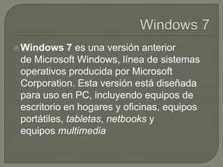 Windows 7 es una versión anterior
de Microsoft Windows, línea de sistemas
operativos producida por Microsoft
Corporation. Esta versión está diseñada
para uso en PC, incluyendo equipos de
escritorio en hogares y oficinas, equipos
portátiles, tabletas, netbooks y
equipos multimedia
 
