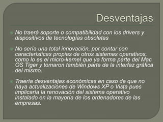  No traerá soporte o compatibilidad con los drivers y
dispositivos de tecnologías obsoletas
 No sería una total innovación, por contar con
características propias de otros sistemas operativos,
como lo es el micro-kernel que ya forma parte del Mac
OS Tiger y tomaron también parte de la interfaz gráfica
del mismo.
 Traería desventajas económicas en caso de que no
haya actualizaciones de Windows XP o Vista pues
implicaría la renovación del sistema operativo
instalado en la mayoría de los ordenadores de las
empresas.
 