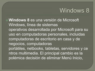  Windows 8 es una versión de Microsoft
Windows, línea de sistemas
operativos desarrollada por Microsoft para su
uso en computadoras personales, incluidas
computadoras de escritorio en casa y de
negocios, computadoras
portátiles, netbooks, tabletas, servidores y ce
ntros multimedia. El principal cambio es la
polémica decisión de eliminar Menú Inicio,
 