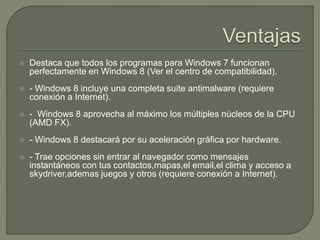  Destaca que todos los programas para Windows 7 funcionan
perfectamente en Windows 8 (Ver el centro de compatibilidad).
 - Windows 8 incluye una completa suite antimalware (requiere
conexión a Internet).
 - Windows 8 aprovecha al máximo los múltiples núcleos de la CPU
(AMD FX).
 - Windows 8 destacará por su aceleración gráfica por hardware.
 - Trae opciones sin entrar al navegador como mensajes
instantáneos con tus contactos,mapas,el email,el clima y acceso a
skydriver,ademas juegos y otros (requiere conexión a Internet).
 