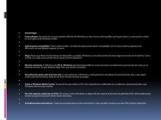  Desventajas
 Early adopter: No todos los usuarios podrán disfrutar de Windows 10 hoy mismo, sólo aquellos que hayan hecho su reservación o estén
en el programa de Windows Insider.

 Aplicaciones compatibles: Como suele suceder, no todas las aplicaciones serán compatibles con el nuevo sistema operativo de
Microsoft, así que deberás esperar un poco.

 Bugs: Pese a que lleva mucho tiempo en desarrollo y pruebas, Windows 10 no está excento de tener algunos errores en el sistema. Como
sucede con cada nueva versión de un nuevo sistema operativo.

 Muchas versiones: A diferencia de OS X, Windows 10 estará disponible en varias versiones (consideramos que ese tipo de cosas ya no
deberían existir), así que deberás elegir bien qué versión necesitas.

 Actualización gratis sólo el primer año: La actualización a Windows 10 será gratuita si actualizas durante el primer año, si por algún
motivo piensas actualizar después de dicho tiempo tendrás que pagar.

 Adiós a Windows Media Center: Si eres de los que utiliza tu PC como reproductor multimedia en un televisor, lamentamos decir que
Windows eliminó esta interfaz.

 No más soporte a películas en DVD: De manera nativa Windows 10 dejará de dar soporte al formato de películas DVD, afortunadamente
existen programas que permitirán hacer esta tarea.

 Actualizaciones automáticas: Todas las actualizaciones serán automáticas y sólo aquellos usuarios que sean PRO podrán aplazarlas.
 
