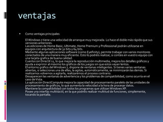 ventajas
 Como ventajas principales
ElWindows 7 tiene una velocidad de arranque muy mejorada. Lo hace el doble más rápido que sus
versiones anteriores.
Las ediciones de Home Basic, Ultimate, Home Premium y Professional podrán utilizarse en
equipos con arquitectura de 32 bits y 64 bits.
Mediante algunas aplicaciones software (como Eyefinity), permite trabajar con varios monitores
conectados de una manera muy eficiente. Esto lo podréis realizar, si contáis en vuestro equipo con
una tarjeta grafica de buena calidad.
Cuenta con DirectX 11, lo que mejora la reproducción multimedia, mejora los detalles gráficos y
ayuda a exprimir al máximo los gráficos de los juegos sin que estos vayan lentos.
El entorno gráfico delWindows 7, dispone de ventanas inteligentes. Si tienes varias ventanas
abiertas, si seleccionas una de ellas, la agitas, automáticamente, se minimizarán las demás. Si
realizamos volvemos a agitarla, realizaremos el proceso contrario.
Desaparecen las ventanas de advertencia y los problemas de compatibilidad, como ocurría en el
caso deVista.
La aplicación DirectCompute mejora la capacidad de procesamiento paralelo de las unidades de
procesamiento de gráficos, lo que aumenta la velocidad a la hora de procesar datos.
Mantiene la compatibilidad con todos los programas que utilizanWindows XP.
Posee una interfaz multitáctil, en la que podréis realizar multitud de funciones, simplemente,
tocando la pantalla.
 