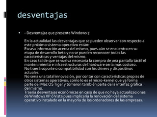 desventajas
 - Desventajas que presentaWindows 7
En la actualidad las desventajas que se pueden observar con respecto a
este próximo sistema operativo están:
Escasa información acerca del mismo, pues aún se encuentra en su
etapa de desarrollo beta y no se pueden reconocer todas las
características y ventajas del mismo.
En caso tal de que se vuelva necesaria la compra de una pantalla táctil el
mantenimiento e infraestructuras del hardware sería más costoso.
No traerá soporte o compatibilidad con los drivers y dispositivos
actuales.
No sería una total innovación, por contar con características propias de
otros sistemas operativos, como lo es el micro-kernel que ya forma
parte del Mac OSTiger y tomaron también parte de la interfaz gráfica
del mismo.
Traería desventajas económicas en caso de que no haya actualizaciones
deWindows XP oVista pues implicaría la renovación del sistema
operativo instalado en la mayoría de los ordenadores de las empresas.
 