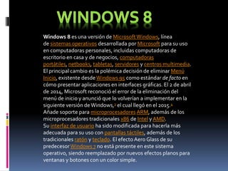 Windows 8 es una versión de MicrosoftWindows, línea
de sistemas operativos desarrollada por Microsoft para su uso
en computadoras personales, incluidas computadoras de
escritorio en casa y de negocios, computadoras
portátiles, netbooks, tabletas, servidores y centros multimedia.
El principal cambio es la polémica decisión de eliminar Menú
Inicio, existente desde Windows 95 como estándar de facto en
cómo presentar aplicaciones en interfaces gráficas. El 2 de abril
de 2014, Microsoft reconoció el error de la eliminación del
menú de inicio y anunció que lo volverían a implementar en la
siguiente versión deWindows,3 el cual llegó en el 2015.4
Añade soporte para microprocesadores ARM, además de los
microprocesadores tradicionales x86 de Intel y AMD.
Su interfaz de usuario ha sido modificada para hacerla más
adecuada para su uso con pantallas táctiles, además de los
tradicionales ratón y teclado. El efecto Aero Glass de su
predecesorWindows 7 no está presente en este sistema
operativo, siendo reemplazado por nuevos efectos planos para
ventanas y botones con un color simple.
 