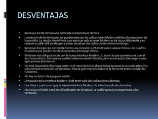 DESVENTAJAS
 Windows 8 está demasiado enfocado a dispositivos táctiles.
 La mayoría de las Netbooks no pueden ejecutar las aplicaciones Modern debido a la resolución de
la pantalla. La resolución mínima para ejecutar aplicaciones Modern es de 1024×768 pixeles y es
necesario 1366×768 pixeles para poder visualizar dos aplicaciones al mismo tiempo.
 Windows 8 exige casi constantemente una conexión a internet para cualquier tarea, con cuadros
de alertas que pueden ser desesperantes al trabajar offline.
 Windows nos obliga a iniciar con la nueva interface Modern UI, aun si lo que queremos es usar el
escritorio clásico. Siempre es posible saltarnos esta limitación, pero es necesario descargar y usar
aplicaciones de terceros.
 No está disponible el famoso botón ni el menú de Inicio al que todos estamos acostumbrados y ha
sido siempre el corazón deWindows. Para la gran mayoría esta era la forma de entrar a todas las
funciones.
 No hay un botón de apagado visible.
 Limitación de la interface Modern UI de tener solo dos aplicaciones abiertas.
 Los titles o cuadros en que se basa la interface Modern UI, admiten solo dos tamaños.
 No incluye el EstiloAero en el Explorador deWindows, lo cual le quita la transparencia a las
ventanas.
 