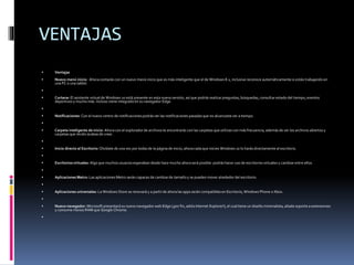 VENTAJAS
 Ventajas
 Nuevo menú inicio: Ahora contarás con un nuevo menú inicio que es más inteligente que el de Windows 8.1, inclusive reconoce automáticamente si estás trabajando en
una PC o una tablet.

 Cortana: El asistente virtual de Windows 10 está presente en esta nueva versión, así que podrás realizar preguntas, búsquedas, consultar estado del tiempo, eventos
deportivos y mucho más. Incluso viene integrado en su navegador Edge.

 Notificaciones: Con el nuevo centro de notificaciones podrás ver las notificaciones pasadasque no alcanzaste ver a tiempo.

 Carpeta inteligente de inicio: Ahora con el exploradorde archivos te encontrarás con las carpetas que utilizas con más frecuencia, además de ver los archivos abiertos y
carpetas que recién acabas de crear.

 Inicio directo al Escritorio: Olvídate de una vez por todas de la página de inicio, ahora cada que inicies Windows 10 lo harás directamente al escritorio.

 Escritorios virtuales: Algo que muchos usuarios esperaban desde hace mucho ahora será posible: podrás hacer uso de escritorios virtuales y cambiar entre ellos.

 Aplicaciones Metro: Las aplicaciones Metro serán capaces de cambiarde tamaño y se pueden mover alrededor del escritorio.

 Aplicaciones universales: La Windows Store se renovará y a partir de ahora las apps serán compatibles en Escritorio, Windows Phone o Xbox.

 Nuevo navegador: Microsoft presentará su nuevo navegador web Edge (¡por fin, adiós Internet Explorer!), el cual tiene un diseño minimalista, añade soporte a extensiones
y consume menos RAM que Google Chrome.

 