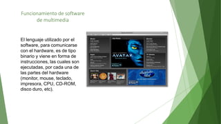 Funcionamiento de software
de multimedia
El lenguaje utilizado por el
software, para comunicarse
con el hardware, es de tipo
binario y viene en forma de
instrucciones, las cuales son
ejecutadas, por cada una de
las partes del hardware
(monitor, mouse, teclado,
impresora, CPU, CD-ROM,
disco duro, etc).
 