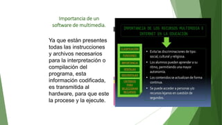 Importancia de un
software de multimedia.
Ya que están presentes
todas las instrucciones
y archivos necesarios
para la interpretación o
compilación del
programa, esta
información codificada,
es transmitida al
hardware, para que este
la procese y la ejecute.
 
