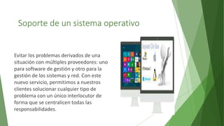 Soporte de un sistema operativo
Evitar los problemas derivados de una
situación con múltiples proveedores: uno
para software de gestión y otro para la
gestión de los sistemas y red. Con este
nuevo servicio, permitimos a nuestros
clientes solucionar cualquier tipo de
problema con un único interlocutor de
forma que se centralicen todas las
responsabilidades.
 