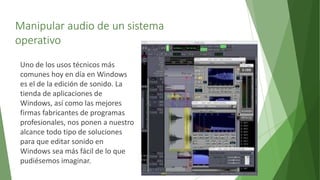 Manipular audio de un sistema
operativo
Uno de los usos técnicos más
comunes hoy en día en Windows
es el de la edición de sonido. La
tienda de aplicaciones de
Windows, así como las mejores
firmas fabricantes de programas
profesionales, nos ponen a nuestro
alcance todo tipo de soluciones
para que editar sonido en
Windows sea más fácil de lo que
pudiésemos imaginar.
 
