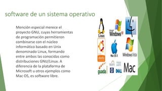 software de un sistema operativo
Mención especial merece el
proyecto GNU, cuyas herramientas
de programación permitieron
combinarse con el núcleo
informático basado en Unix
denominado Linux, formando
entre ambos las conocidas como
distribuciones GNU/Linux. A
diferencia de la plataforma de
Microsoft u otros ejemplos como
Mac OS, es software libre.
 