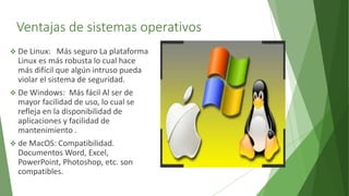 Ventajas de sistemas operativos
 De Linux: Más seguro La plataforma
Linux es más robusta lo cual hace
más difícil que algún intruso pueda
violar el sistema de seguridad.
 De Windows: Más fácil Al ser de
mayor facilidad de uso, lo cual se
refleja en la disponibilidad de
aplicaciones y facilidad de
mantenimiento .
 de MacOS: Compatibilidad.
Documentos Word, Excel,
PowerPoint, Photoshop, etc. son
compatibles.
 