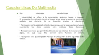 Características De Multimedia
 Sus principales características son:
* Interactividad: se refiere a la comunicación recíproca (acción y reacción).
Si la presentación multimedia permite al usuario actuar sobre la secuencia, velocidad o
cualquier otro elemento de su desarrollo, pruebas o alternativas.
* Ramificación: es la capacidad del sistema para responder a las preguntas del usuario
encontrando los datos precisos entre múltiples datos disponibles.
* Transparencia: tiene que permitir la utilización de los sistemas de manera sencilla y
rápida, sin que haga falta conocer cómo funciona el sistema.
* Navegación: tiene que ser posible navegar de unos puntos a otros siguiendo ciertos
enlaces.
 