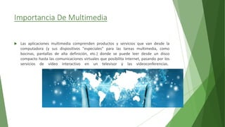 Importancia De Multimedia
 Las aplicaciones multimedia comprenden productos y servicios que van desde la
computadora (y sus dispositivos "especiales" para las tareas multimedia, como
bocinas, pantallas de alta definición, etc.) donde se puede leer desde un disco
compacto hasta las comunicaciones virtuales que posibilita Internet, pasando por los
servicios de vídeo interactivo en un televisor y las videoconferencias.
 