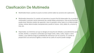 Clasificación De Multimedia
 Multimedia lineal: cuando el usuario no tiene control sobre las acciones de la aplicación.
 Multimedia Interactiva: Es cuando se le permite al usuario final (el observador de un proyecto
multimedia ) controlar ciertos elementos de cuándo deben presentarse. Esta acción/reacción
puede tener distintos medios de expresión: tocar la pantalla, entrar texto en un determinado
campo, realizar determinadas manipulaciones usando el mouse –click, doble clic, arrastrar y
tirar, etc.
 Hipermedia: es el término con que se designa al conjunto de métodos o procedimientos para
escribir, diseñar, o componer contenidos que tengan texto, video, audio, mapas u otros
medios, y que además tenga la posibilidad de interactuar con los usuarios. Es cuando se
proporciona una estructura ligados a través de los cuales el usuario puede navegar.
 