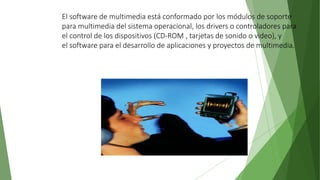 El software de multimedia está conformado por los módulos de soporte
para multimedia del sistema operacional, los drivers o controladores para
el control de los dispositivos (CD-ROM , tarjetas de sonido o video), y
el software para el desarrollo de aplicaciones y proyectos de multimedia.
 