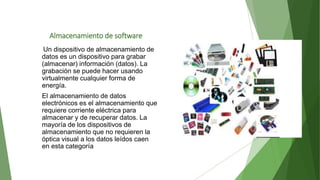 Almacenamiento de software
Un dispositivo de almacenamiento de
datos es un dispositivo para grabar
(almacenar) información (datos). La
grabación se puede hacer usando
virtualmente cualquier forma de
energía.
El almacenamiento de datos
electrónicos es el almacenamiento que
requiere corriente eléctrica para
almacenar y de recuperar datos. La
mayoría de los dispositivos de
almacenamiento que no requieren la
óptica visual a los datos leídos caen
en esta categoría
 