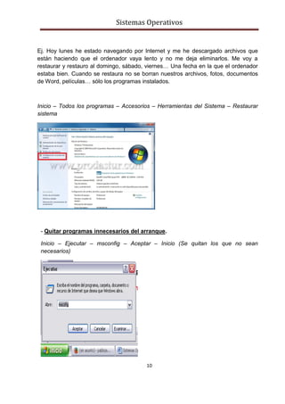 Sistemas Operativos
10
Ej. Hoy lunes he estado navegando por Internet y me he descargado archivos que
están haciendo que el ordenador vaya lento y no me deja eliminarlos. Me voy a
restaurar y restauro al domingo, sábado, viernes… Una fecha en la que el ordenador
estaba bien. Cuando se restaura no se borran nuestros archivos, fotos, documentos
de Word, películas… sólo los programas instalados.
Inicio – Todos los programas – Accesorios – Herramientas del Sistema – Restaurar
sistema
- Quitar programas innecesarios del arranque.
Inicio – Ejecutar – msconfig – Aceptar – Inicio (Se quitan los que no sean
necesarios)
 