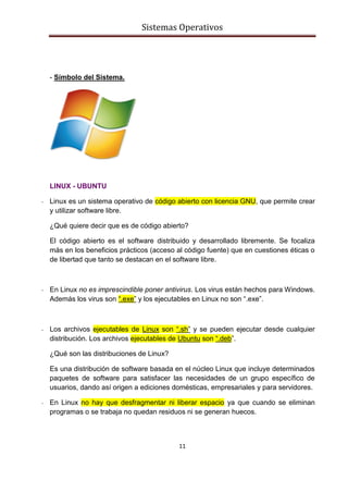 Sistemas Operativos
11
- Símbolo del Sistema.
LINUX - UBUNTU
- Linux es un sistema operativo de código abierto con licencia GNU, que permite crear
y utilizar software libre.
¿Qué quiere decir que es de código abierto?
El código abierto es el software distribuido y desarrollado libremente. Se focaliza
más en los beneficios prácticos (acceso al código fuente) que en cuestiones éticas o
de libertad que tanto se destacan en el software libre.
- En Linux no es imprescindible poner antivirus. Los virus están hechos para Windows.
Además los virus son “.exe” y los ejecutables en Linux no son “.exe”.
- Los archivos ejecutables de Linux son “.sh” y se pueden ejecutar desde cualquier
distribución. Los archivos ejecutables de Ubuntu son “.deb”.
¿Qué son las distribuciones de Linux?
Es una distribución de software basada en el núcleo Linux que incluye determinados
paquetes de software para satisfacer las necesidades de un grupo específico de
usuarios, dando así origen a ediciones domésticas, empresariales y para servidores.
- En Linux no hay que desfragmentar ni liberar espacio ya que cuando se eliminan
programas o se trabaja no quedan residuos ni se generan huecos.
 